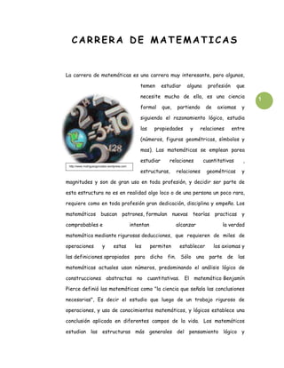 CARRERA DE MATEMATICAS


La carrera de matemáticas es una carrera muy interesante, pero algunos,

                                                   temen      estudiar   alguna     profesión      que

                                                   necesite mucho de ella, es una ciencia                1
                                                   formal     que,   partiendo     de    axiomas     y

                                                   siguiendo el razonamiento lógico, estudia

                                                   las     propiedades    y      relaciones     entre

                                                   (números, figuras geométricas, símbolos y

                                                   mas). Las matemáticas se emplean parea

                                                   estudiar      relaciones       cuantitativas      ,
 http://www.rrodriguezgonzalez.wordpress.com

                                                   estructuras,      relaciones    geométricas       y

magnitudes y son de gran uso en toda profesión, y decidir ser parte de

esta estructura no es en realidad algo loco o de una persona un poco rara,

requiere como en toda profesión gran dedicación, disciplina y empeño. Los

matemáticos             buscan patrones, formulan nuevas                   teorías practicas         y

comprobables e                                 intentan              alcanzar              la verdad

matemática mediante rigurosas deducciones, que requieren de miles de

operaciones              y        estas          les      permiten    establecer        los axiomas y

las definiciones apropiados                      para dicho fin. Sólo una parte de las

matemáticas actuales usan números, predominando el análisis lógico de

construcciones abstractas no cuantitativas. El matemático Benjamín

Pierce definió las matemáticas como "la ciencia que señala las conclusiones

necesarias", Es decir el estudio que luego de un trabajo riguroso de

operaciones, y uso de conocimientos matemáticos, y lógicos establece una

conclusión aplicada en diferentes campos de la vida. Los matemáticos

estudian las estructuras más generales del pensamiento lógico y
 