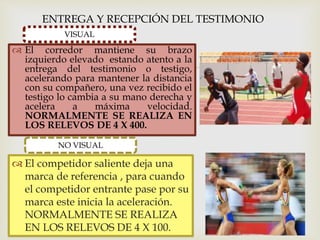 
ENTREGA Y RECEPCIÓN DEL TESTIMONIO
VISUAL
 El corredor mantiene su brazo
izquierdo elevado estando atento a la
entrega del testimonio o testigo,
acelerando para mantener la distancia
con su compañero, una vez recibido el
testigo lo cambia a su mano derecha y
acelera a máxima velocidad.
NORMALMENTE SE REALIZA EN
LOS RELEVOS DE 4 X 400.
 El competidor saliente deja una
marca de referencia , para cuando
el competidor entrante pase por su
marca este inicia la aceleración.
NORMALMENTE SE REALIZA
EN LOS RELEVOS DE 4 X 100.
NO VISUAL
 