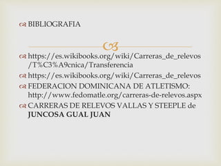 
 BIBLIOGRAFIA
 https://es.wikibooks.org/wiki/Carreras_de_relevos
/T%C3%A9cnica/Transferencia
 https://es.wikibooks.org/wiki/Carreras_de_relevos
 FEDERACION DOMINICANA DE ATLETISMO:
http://www.fedomatle.org/carreras-de-relevos.aspx
 CARRERAS DE RELEVOS VALLAS Y STEEPLE de
JUNCOSA GUAL JUAN
 