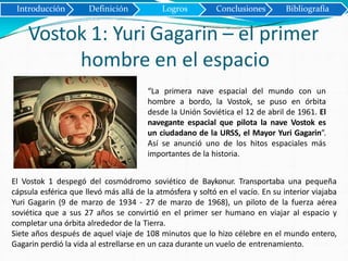 Introducción Definición Logros Conclusiones Bibliografía
Vostok 1: Yuri Gagarin – el primer
hombre en el espacio
“La primera nave espacial del mundo con un
hombre a bordo, la Vostok, se puso en órbita
desde la Unión Soviética el 12 de abril de 1961. El
navegante espacial que pilota la nave Vostok es
un ciudadano de la URSS, el Mayor Yuri Gagarin”.
Así se anunció uno de los hitos espaciales más
importantes de la historia.
El Vostok 1 despegó del cosmódromo soviético de Baykonur. Transportaba una pequeña
cápsula esférica que llevó más allá de la atmósfera y soltó en el vacío. En su interior viajaba
Yuri Gagarin (9 de marzo de 1934 - 27 de marzo de 1968), un piloto de la fuerza aérea
soviética que a sus 27 años se convirtió en el primer ser humano en viajar al espacio y
completar una órbita alrededor de la Tierra.
Siete años después de aquel viaje de 108 minutos que lo hizo célebre en el mundo entero,
Gagarin perdió la vida al estrellarse en un caza durante un vuelo de entrenamiento.
 