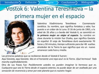 Introducción Definición Logros Conclusiones Bibliografía
Vostok 6: Valentina Tereshkova – la
primera mujer en el espacio
Valentina Vladímirovna Tereshkova - Cosmonauta
soviética. Su nombre, que significa fortaleza y valor, fue
puesto a un cráter de la Luna. El 16 de junio de 1963, a la
edad de 26 años y a bordo del Vostok 6, se convirtió en
la primera mujer en viajar al espacio. Su nombre en
clave durante la misión fue Chaika, que significa Gaviota
en español. El viaje de Tereshkova duró exactamente 70
horas y 50 minutos, tiempo suficiente para dar 48 vueltas
alrededor de la Tierra lo que significa que vio un nuevo
amanecer cada hora y media.
Las primeras palabras que se recibieron desde el Vostok 6 fueron:
Aquí Gaviota, aquí Gaviota. Veo en el horizonte una raya azul: es la Tierra. ¡Qué hermosa! Todo
marcha espléndidamente.
Otra de sus frases fue: Posiblemente ustedes no pueden imaginar lo hermoso que es.
Cualquiera que vea la Tierra desde el espacio exterior, no puede dejar de ser asaltado por una
sensación de reverencia y amor por este planeta que es nuestro hogar.
 