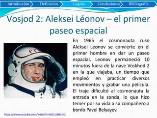 Introducción Definición Logros Conclusiones Bibliografía
Vosjod 2: Aleksei Léonov – el primer
paseo espacial
https://www.youtube.com/watch?v=8at1ccHkUrQ
En 1965 el cosmonauta ruso
Aleksei Leonov se convierte en el
primer hombre en dar un paseo
espacial. Leonov permaneció 10
minutos fuera de la nave Voskhod 2
en la que viajaba, un tiempo que
empleó en practicar diversos
movimientos y grabar una película.
El traje dificultó al cosmonauta la
entrada en la sonda, lo que hizo
temer por su vida a su compañero a
bordo Pavel Belyayev.
 