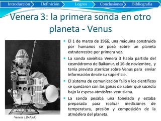 Venera 3: la primera sonda en otro
planeta - Venus
 El 1 de marzo de 1966, una máquina construida
por humanos se posó sobre un planeta
extraterrestre por primera vez.
 La sonda soviética Venera 3 había partido del
cosmódromo de Baikonur, el 16 de noviembre, y
tenía previsto aterrizar sobre Venus para enviar
información desde su superficie.
 El sistema de comunicación falló y los científicos
se quedaron con las ganas de saber qué sucedía
bajo la espesa atmósfera venusiana.
 La sonda pesaba una tonelada y estaba
mediciones depreparada para realizar
temperatura, presión y composición de la
atmósfera del planeta.
Introducción Definición Logros Conclusiones Bibliografía
Venera 3 (NASA)
 