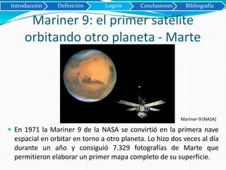 Mariner 9: el primer satélite
orbitando otro planeta - Marte
Introducción Definición Logros Conclusiones Bibliografía
Mariner-9 (NASA)
 En 1971 la Mariner 9 de la NASA se convirtió en la primera nave
espacial en orbitar en torno a otro planeta. Lo hizo dos veces al día
durante un año y consiguió 7.329 fotografías de Marte que
permitieron elaborar un primer mapa completo de su superficie.
 