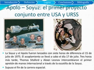 Apolo – Soyuz: el primer proyecto
conjunto entre USA y URSS
 La Soyuz y el Apolo fueron lanzados con siete horas de diferencia el 15 de
julio de 1975. El acoplamiento se llevó a cabo el día 17 de julio. Tres horas
más tarde, Thomas Sttaford y Alexei Leonov intercambiaron el primer
apretón de manos internacional a través de la escotilla de la Soyuz.
 Supuso el fin de la carrera espacial.
Introducción Definición Logros Conclusiones Bibliografía
 