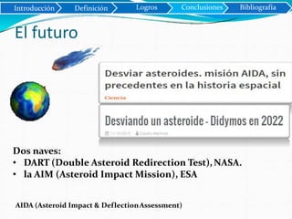 Dos naves:
• DART (Double Asteroid Redirection Test),NASA.
• la AIM (Asteroid Impact Mission), ESA
AIDA (Asteroid Impact & DeflectionAssessment)
Introducción Definición
El futuro
Logros Conclusiones Bibliografía
 