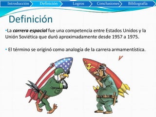 Definición
•La carrera espacial fue una competencia entre Estados Unidos y la
Unión Soviética que duró aproximadamente desde 1957 a 1975.
• El término se originó como analogía de la carrera armamentística.
Introducción Definición Logros Conclusiones Bibliografía
 