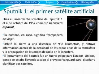 Sputnik 1: el primer satélite artificial
Introducción Definición Logros Conclusiones Bibliografía
•Tras el lanzamiento soviético del Sputnik 1
el 4 de octubre de 1957 comenzó la carrera
espacial.
•Su nombre, en ruso, significa “compañero
de viaje”.
•Orbitó la Tierra a una distancia de 938 kilómetros, y obtuvo
información acerca de la densidad de las capas altas de la atmósfera
y la propagación de las ondas de radio en la ionosfera.
•El lanzamiento del Sputnik fue un fuerte golpe para Estados Unidos,
donde se estaba llevando a cabo el proyecto Vanguard para diseñar y
planificar dos satélites.
 