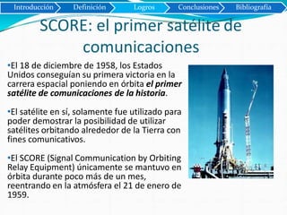SCORE: el primer satélite de
comunicaciones
Introducción Definición Logros Conclusiones Bibliografía
•El 18 de diciembre de 1958, los Estados
Unidos conseguían su primera victoria en la
carrera espacial poniendo en órbita el primer
satélite de comunicaciones de la historia.
•El satélite en sí, solamente fue utilizado para
poder demostrar la posibilidad de utilizar
satélites orbitando alrededor de la Tierra con
fines comunicativos.
•El SCORE (Signal Communication by Orbiting
Relay Equipment) únicamente se mantuvo en
órbita durante poco más de un mes,
reentrando en la atmósfera el 21 de enero de
1959.
 