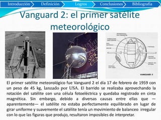 Introducción Definición Logros Conclusiones Bibliografía
Vanguard 2: el primer satélite
meteorológico
El primer satélite meteorológico fue Vanguard 2 el día 17 de febrero de 1959 con
un peso de 45 kg, lanzado por USA. El barrido se realizaba aprovechando la
rotación del satélite con una célula fotoeléctrica y quedaba registrado en cinta
magnética. Sin embargo, debido a diversas causas entre ellas que —
aparentemente— el satélite no estaba perfectamente equilibrado en lugar de
girar uniforme y suavemente el satélite tenía un movimiento de balanceo irregular
con lo que las figuras que produjo, resultaron imposibles de interpretar.
 