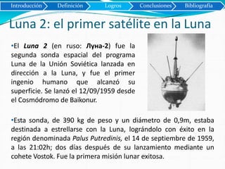 Introducción Definición Logros Conclusiones Bibliografía
Luna 2: el primer satélite en la Luna
•El Luna 2 (en ruso: Луна-2) fue la
segunda sonda espacial del programa
Luna de la Unión Soviética lanzada en
dirección a la Luna, y fue el primer
ingenio humano que alcanzó su
superficie. Se lanzó el 12/09/1959 desde
el Cosmódromo de Baikonur.
•Esta sonda, de 390 kg de peso y un diámetro de 0,9m, estaba
destinada a estrellarse con la Luna, lográndolo con éxito en la
región denominada Palus Putredinis, el 14 de septiembre de 1959,
a las 21:02h; dos días después de su lanzamiento mediante un
cohete Vostok. Fue la primera misión lunar exitosa.
 