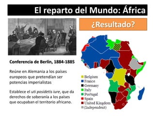 El reparto del Mundo: África
Conferencia de Berlín, 1884-1885
Reúne en Alemania a los países
europeos que pretendían ser
potencias imperialistas
Establece el uti posidetis iure, que da
derechos de soberanía a los países
que ocupaban el territorio africano.
¿Resultado?
 