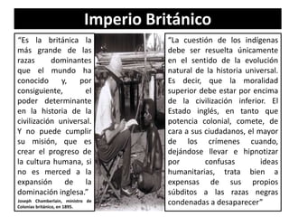 Imperio Británico
“Es la británica la
más grande de las
razas dominantes
que el mundo ha
conocido y, por
consiguiente, el
poder determinante
en la historia de la
civilización universal.
Y no puede cumplir
su misión, que es
crear el progreso de
la cultura humana, si
no es merced a la
expansión de la
dominación inglesa.”
Joseph Chamberlain, ministro de
Colonias británico, en 1895.
“La cuestión de los indígenas
debe ser resuelta únicamente
en el sentido de la evolución
natural de la historia universal.
Es decir, que la moralidad
superior debe estar por encima
de la civilización inferior. El
Estado inglés, en tanto que
potencia colonial, comete, de
cara a sus ciudadanos, el mayor
de los crímenes cuando,
dejándose llevar e hipnotizar
por confusas ideas
humanitarias, trata bien a
expensas de sus propios
súbditos a las razas negras
condenadas a desaparecer”
 