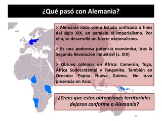 ¿Qué pasó con Alemania?
> Alemania nace como Estado unificado a fines
del siglo XIX, en paralelo al Imperialismo. Por
ello, se desarrolló un fuerte nacionalismo.
> Es una poderosa potencia económica, tras la
Segunda Revolución industrial (s. XIX)
> Obtuvo colonias en África: Camerún, Togo,
África Sudoccidental y Tanganika. También en
Oceanía: Papúa Nueva Guinea. No tuvo
presencia en Asia.
¿Crees que estas obtenciones territoriales
dejaron conforme a Alemania?
 