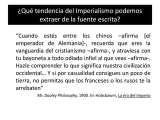 ¿Qué tendencia del Imperialismo podemos
extraer de la fuente escrita?
“Cuando estés entre los chinos –afirma [el
emperador de Alemania]-, recuerda que eres la
vanguardia del cristianismo –afirma-, y atraviesa con
tu bayoneta a todo odiado infiel al que veas –afirma-.
Hazle comprender lo que significa nuestra civilización
occidental… Y si por casualidad consigues un poco de
tierra, no permitas que los franceses o los rusos te la
arrebaten”
Mr. Dooley Philosophy, 1900. En Hobsbawm, La era del Imperio
 