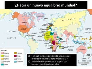 ¿Hacia un nuevo equilibrio mundial?
a) ¿En qué regiones del mundo se presenta
principalmente la carrera imperialista?
b) Señala las dos potencias europeas con
mayores dominios imperiales.
 