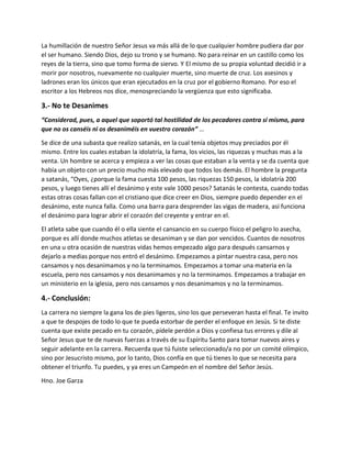 La humillación de nuestro Señor Jesus va más allá de lo que cualquier hombre pudiera dar por
el ser humano. Siendo Dios, dejo su trono y se humano. No para reinar en un castillo como los
reyes de la tierra, sino que tomo forma de siervo. Y El mismo de su propia voluntad decidió ir a
morir por nosotros, nuevamente no cualquier muerte, sino muerte de cruz. Los asesinos y
ladrones eran los únicos que eran ejecutados en la cruz por el gobierno Romano. Por eso el
escritor a los Hebreos nos dice, menospreciando la vergüenza que esto significaba.
3.- No te Desanimes
“Considerad, pues, a aquel que soportó tal hostilidad de los pecadores contra sí mismo, para
que no os canséis ni os desaniméis en vuestro corazón” …
Se dice de una subasta que realizo satanás, en la cual tenía objetos muy preciados por él
mismo. Entre los cuales estaban la idolatría, la fama, los vicios, las riquezas y muchas mas a la
venta. Un hombre se acerca y empieza a ver las cosas que estaban a la venta y se da cuenta que
había un objeto con un precio mucho más elevado que todos los demás. El hombre la pregunta
a satanás, “Oyes, ¿porque la fama cuesta 100 pesos, las riquezas 150 pesos, la idolatría 200
pesos, y luego tienes allí el desánimo y este vale 1000 pesos? Satanás le contesta, cuando todas
estas otras cosas fallan con el cristiano que dice creer en Dios, siempre puedo depender en el
desánimo, este nunca falla. Como una barra para desprender las vigas de madera, así funciona
el desánimo para lograr abrir el corazón del creyente y entrar en el.
El atleta sabe que cuando él o ella siente el cansancio en su cuerpo físico el peligro lo asecha,
porque es allí donde muchos atletas se desaniman y se dan por vencidos. Cuantos de nosotros
en una u otra ocasión de nuestras vidas hemos empezado algo para después cansarnos y
dejarlo a medias porque nos entró el desánimo. Empezamos a pintar nuestra casa, pero nos
cansamos y nos desanimamos y no la terminamos. Empezamos a tomar una materia en la
escuela, pero nos cansamos y nos desanimamos y no la terminamos. Empezamos a trabajar en
un ministerio en la iglesia, pero nos cansamos y nos desanimamos y no la terminamos.
4.- Conclusión:
La carrera no siempre la gana los de pies ligeros, sino los que perseveran hasta el final. Te invito
a que te despojes de todo lo que te pueda estorbar de perder el enfoque en Jesús. Si te diste
cuenta que existe pecado en tu corazón, pídele perdón a Dios y confiesa tus errores y dile al
Señor Jesus que te de nuevas fuerzas a través de su Espíritu Santo para tomar nuevos aires y
seguir adelante en la carrera. Recuerda que tú fuiste seleccionado/a no por un comité olímpico,
sino por Jesucristo mismo, por lo tanto, Dios confía en que tú tienes lo que se necesita para
obtener el triunfo. Tu puedes, y ya eres un Campeón en el nombre del Señor Jesús.
Hno. Joe Garza
 