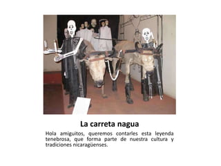 La carreta nagua
Hola amiguitos, queremos contarles esta leyenda
tenebrosa, que forma parte de nuestra cultura y
tradiciones nicaragüenses.
 