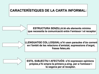 CARACTERÍSTIQUES DE LA CARTA INFORMAL: ESTRUCTURA SENZILLA:té els elements mínims que  necessita la comunicació entre l’emissor i el receptor LLENGUATGE COL.LOQUIAL:s’hi usen paraules d’ús corrent en l’àmbit de les relacions d’amistat, expressions d’argot, frases fetes,etc ESTIL SUBJECTIU I AFECTUÓS: s’hi expressen opinions  pròpies,s’hi empra la primera p.sing. per a l’emissor i la segona per al receptor. 