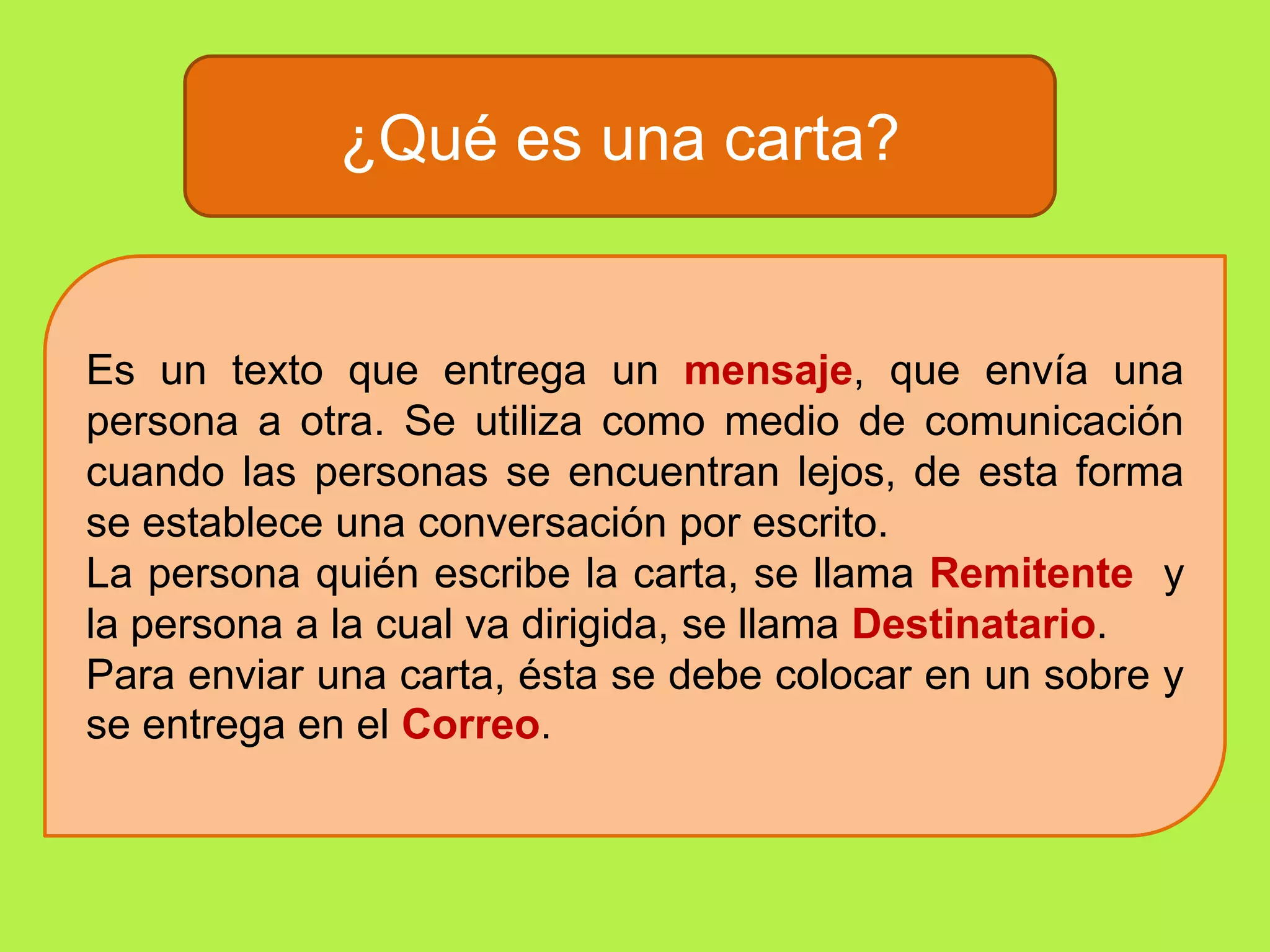 ¿Qué es una carta?Es un texto que entrega un mensaje, que envía una persona a otra. Se utiliza como medio de comunicación cuando las personas se encuentran lejos, de esta forma se establece una conversación por escrito.La persona quién escribe la carta, se llama Remitente y la persona a la cual va dirigida, se llama Destinatario.Para enviar una carta, ésta se debe colocar en un sobre y se entrega en el Correo.