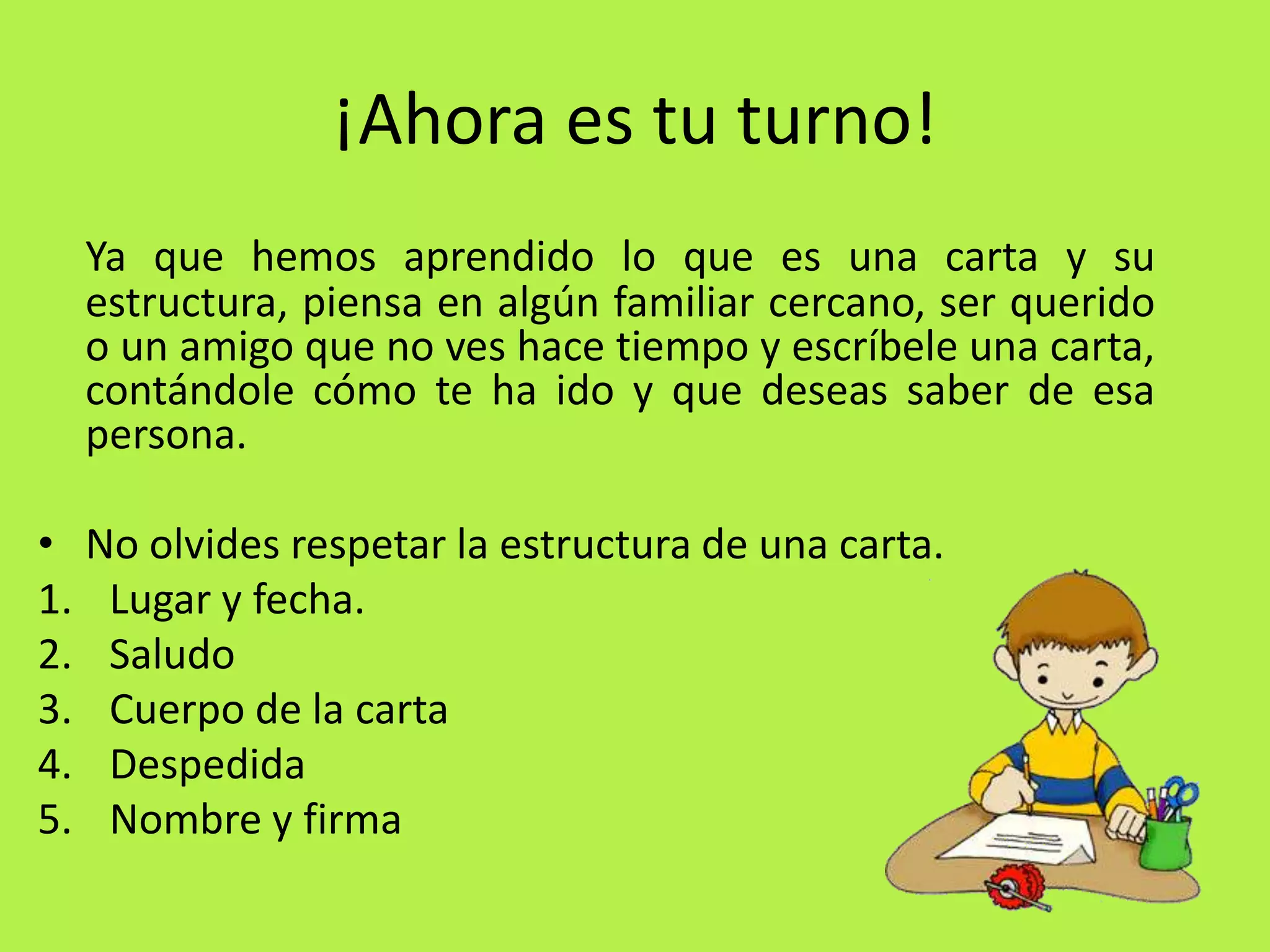 ¡Ahora es tu turno!Ya que hemos aprendido lo que es una carta y su estructura, piensa en algún familiar cercano, ser querido o un amigo que no ves hace tiempo y escríbele una carta, contándole cómo te ha ido y que deseas saber de esa persona.No olvides respetar la estructura de una carta.Lugar y fecha.SaludoCuerpo de la cartaDespedidaNombre y firma