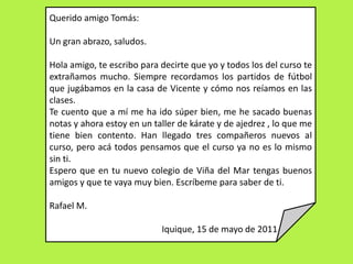 Querido amigo Tomás:Un gran abrazo, saludos.Hola amigo, te escribo para decirte que yo y todos los del curso te extrañamos mucho. Siempre recordamos los partidos de fútbol que jugábamos en la casa de Vicente y cómo nos reíamos en las clases.Te cuento que a mí me ha ido súper bien, me he sacado buenas notas y ahora estoy en un taller de kárate y de ajedrez , lo que me tiene bien contento. Han llegado tres compañeros nuevos al curso, pero acá todos pensamos que el curso ya no es lo mismo sin ti.Espero que en tu nuevo colegio de Viña del Mar tengas buenos amigos y que te vaya muy bien. Escríbeme para saber de ti. Rafael M.   Iquique, 15 de mayo de 2011