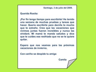 Santiago, 3 de julio del 2009.<br />Querida Rosita:<br />¡Por fin tengo tiempo para escribirte! He tenido una semana de mu...