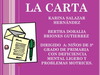 LA CARTA
    KARINA SALAZAR
      HERNÁNDEZ

   BERTHA DORALIA
  BRIONES GUTIERREZ

 DIRIGIDO A: NIÑOS DE 3°
  GRADO DE PRIMARIA
    CON DEFICIENCIA
    MENTAL LIGERO Y
 PROBLEMAS MOTRICES.
 