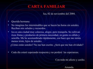 CARTA FAMILIAR
                                 Ica, 02 de noviembre del 2004.


• Querida hermana:
• No imaginas los interminables que se hacen las horas sin ustedes.
   Reciban mis saludos y recuerdos.
• Ica es una ciudad muy calurosa, alegre, pero tranquila. Se cultivan
   ricas frutas y productos de primera necesidad, su gente es cálida y
   sencilla. Me he acostumbrado rápidamente, eso hace que me sienta
   menos triste, lejos de ustedes.
  ¿Cómo están ustedes? No me han escrito. ¿Será que me han olvidado?

• Cada día estaré esperando respuesta y no perderé las esperanzas.

                                            Con todo mi afecto y cariño.

                                                     Amanda.
 
