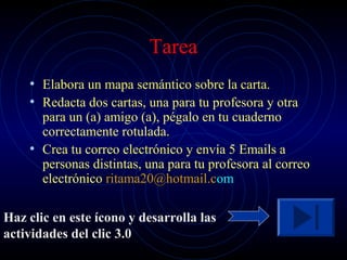Tarea
    • Elabora un mapa semántico sobre la carta.
    • Redacta dos cartas, una para tu profesora y otra
      para un (a) amigo (a), pégalo en tu cuaderno
      correctamente rotulada.
    • Crea tu correo electrónico y envía 5 Emails a
      personas distintas, una para tu profesora al correo
      electrónico ritama20@hotmail.com

Haz clic en este ícono y desarrolla las
actividades del clic 3.0
 