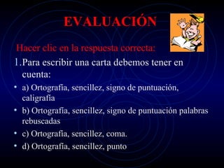 EVALUACIÓN
 Hacer clic en la respuesta correcta:
1.Para escribir una carta debemos tener en
  cuenta:
• a) Ortografía, sencillez, signo de puntuación,
  caligrafía
• b) Ortografía, sencillez, signo de puntuación palabras
  rebuscadas
• c) Ortografía, sencillez, coma.
• d) Ortografía, sencillez, punto
 