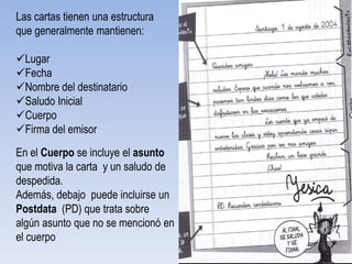 Las cartas tienen una estructura
que generalmente mantienen:

Lugar
Fecha
Nombre del destinatario
Saludo Inicial                      Pegar foto pagina 140
Cuerpo
Firma del emisor
En el Cuerpo se incluye el asunto
que motiva la carta y un saludo de
despedida.
Además, debajo puede incluirse un
Postdata (PD) que trata sobre
algún asunto que no se mencionó en
el cuerpo
 