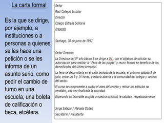 La carta formal

Es la que se dirige,
por ejemplo, a
instituciones o a
personas a quienes
se les hace una
petición o se les
informa de un
asunto serio, como
pedir el cambio de
turno en una
escuela, una boleta
de calificación o
beca, etcétera.
 