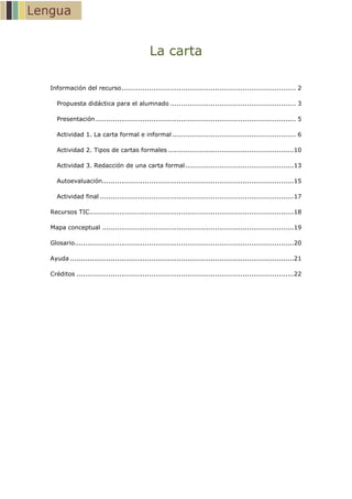 La carta
Información del recurso .................................................................................. 2
Propuesta didáctica para el alumnado ........................................................... 3
Presentación .............................................................................................. 5
Actividad 1. La carta formal e informal .......................................................... 6
Actividad 2. Tipos de cartas formales ...........................................................10
Actividad 3. Redacción de una carta formal ...................................................13
Autoevaluación..........................................................................................15
Actividad final ...........................................................................................17
Recursos TIC................................................................................................18
Mapa conceptual ..........................................................................................19
Glosario.......................................................................................................20
Ayuda .........................................................................................................21
Créditos ......................................................................................................22

 