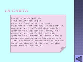 Una carta es un medio de
comunicación escrito por
un emisor (remitente) y enviado a
un receptor (destinatario). Normalmente, el
nombre y la dirección del destinatario
aparecen en el enfrente del sobre, y el
nombre y la dirección del remitente
aparecen en el reverso del mismo. Existen
cartas sin remitente, en las que no está
lista o anotada la dirección de quien envía
la carta, bien por olvido o por omisión
consciente del remitente.

 