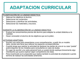 ADAPTACION CURRICULAR
PLANIFICACIÓN DE LA UNIDAD DIDÀCTICA:
• Adecuar los objetivos al alumno.
• Seleccionar los contenidos.
• Seleccionar y planificar las actividades.
• Seleccionar los materiales y recursos.
DURANTE LA ELABORACIÓN DE LA UNIDAD DIDACTICA
• Evaluar los conocimientos previos del alumno para adaptar la unidad didáctica a la
realidad.
• Hacer conocedor al alumno de los objetivos que se le piden.
ACTIVIDAD ADAPTADA:
• Escribir una carta para presentarse a sus compañeros/as, a partir de un modelo
dado, donde solo tiene que rellenar los espacios correspondientes.
• Cuando tenga que realizar la actividad de destacar las partes de una en su caso “postal”
podrá disponer de los modelos para consultarlos en caso de dudas.
• En lugar de escribir una carta personal hará un postal donde explique brevemente algo
interesante que quiera explicar algún compañero/a de clase.
• Para incentivarlo se le propondrá que realice también la actividad de ampliación cuando
termine de realizar las actividades anteriores.
 