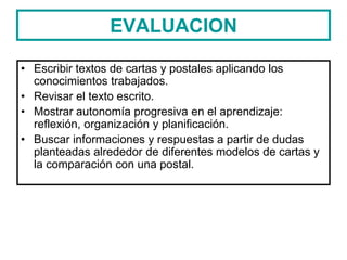 EVALUACION
• Escribir textos de cartas y postales aplicando los
conocimientos trabajados.
• Revisar el texto escrito.
• Mostrar autonomía progresiva en el aprendizaje:
reflexión, organización y planificación.
• Buscar informaciones y respuestas a partir de dudas
planteadas alrededor de diferentes modelos de cartas y
la comparación con una postal.
 