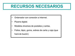 RECURSOS NECESARIOS
• Ordenador con conexión a Internet.
• Pizarra digital.
• Modelos diversos de postales y cartas.
• Folios, lápiz, goma, sobres de carta y caja (que
hará de buzón)
 