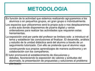 METODOLOGIA
En función de la actividad que estemos realizando agruparemos a los
alumnos o en pequeños grupos, en gran grupo o individualmente.
Los espacios que utilizaremos será la propia aula o nos desplazaremos
a otra aula donde disponemos de pizarra digital y varios
ordenadores para realizar las actividades que requieren estas
herramientas.
La exposición oral por parte del profesor se limitara solo a introducir el
tema y establecer las conclusiones al finalizar. El desarrollo, análisis
y estudio de la unidad didáctica será del alumno a través de un
seguimiento tutorizado. Con ello se pretende que el alumno vaya
construyendo sus propios aprendizajes de manera autónoma y en
colaboración con los compañeros.
El tutor promoverá el establecimiento de discusiones y
debates, favoreciendo la exposición de valores y actitudes del
alumnado, la presentación de propuestas y soluciones al problema
planteado.
 