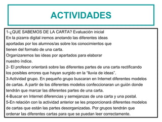 ACTIVIDADES
1-¿QUE SABEMOS DE LA CARTA? Evaluación inicial
En la pizarra digital iremos anotando las diferentes ideas
aportadas por los alumnos/as sobre los conocimientos que
tienen del formato de una carta.
Organizaremos las ideas por apartados para elaborar
nuestro índice.
2- El profesor orientará sobre las diferentes partes de una carta rectificando
los posibles errores que hayan surgido en la “lluvia de ideas”.
3-Actividad grupo. En pequeño grupo buscaran en Internet diferentes modelos
de cartas. A partir de los diferentes modelos confeccionaran un guión donde
tendrán que marcar las diferentes partes de una carta.
4-Buscar en Internet diferencias y semejanzas de una carta y una postal.
5-En relación con la actividad anterior se les proporcionará diferentes modelos
de cartas que están las partes desorganizadas. Por grupos tendrán que
ordenar las diferentes cartas para que se puedan leer correctamente.
 