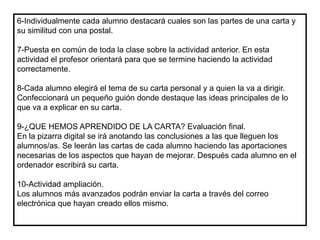 6-Individualmente cada alumno destacará cuales son las partes de una carta y
su similitud con una postal.
7-Puesta en común de toda la clase sobre la actividad anterior. En esta
actividad el profesor orientará para que se termine haciendo la actividad
correctamente.
8-Cada alumno elegirá el tema de su carta personal y a quien la va a dirigir.
Confeccionará un pequeño guión donde destaque las ideas principales de lo
que va a explicar en su carta.
9-¿QUE HEMOS APRENDIDO DE LA CARTA? Evaluación final.
En la pizarra digital se irá anotando las conclusiones a las que lleguen los
alumnos/as. Se leerán las cartas de cada alumno haciendo las aportaciones
necesarias de los aspectos que hayan de mejorar. Después cada alumno en el
ordenador escribirá su carta.
10-Actividad ampliación.
Los alumnos más avanzados podrán enviar la carta a través del correo
electrónica que hayan creado ellos mismo.
 