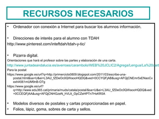 RECURSOS NECESARIOS
• Ordenador con conexión a Internet para buscar los alumnos información.
• Direcciones de interés para el alumno con TDAH
http://www.pinterest.com/inteftdah/tdah-y-tic/
• Pizarra digital.
Orientaciones que hará el profesor sobre las partes y elaboración de una carta.
http://www.juntadeandalucia.es/averroes/carambolo/WEB%20JCLIC2/Agrega/Lengua/La%20carta
Para la postal:
https://www.google.es/url?q=http://primerciclo0809.blogspot.com/2011/03/escribe-una-
postal.html&sa=U&ei=L3AU_fZDeOc0QWaooHQDQ&ved=0CCYQFjAB&usg=AFQjCNEmr5xENaoCv
exhA561mUM9nB-O7g
https://www.google.es/url?
q=http://www.edu365.cat/primaria/muds/catala/postal/&sa=U&ei=L3AU_fZDeOc0QWaooHQDQ&ved
=0CCEQFjAA&usg=AFQjCNHGzeN_hVLIt_OpCZeHPTn7HsKR5A
• Modelos diversos de postales y cartas proporcionadas en papel.
• Folios, lápiz, goma, sobres de carta y sellos.
 