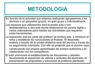 METODOLOGIA
En función de la actividad que estemos realizando agruparemos a los
alumnos o en pequeños grupos, en gran grupo o individualmente.
Los espacios que utilizaremos será la propia aula o nos
desplazaremos a otra aula donde disponemos de pizarra digital y
varios ordenadores para realizar las actividades que requieren
estas herramientas.
La exposición oral por parte del profesor se limitara solo a introducir el
tema y establecer las conclusiones al finalizar. El desarrollo,
análisis y estudio de la unidad didáctica será del alumno a través de
un seguimiento tutorizado. Con ello se pretende que el alumno vaya
construyendo sus propios aprendizajes de manera autónoma y en
colaboración con los compañeros.
El tutor promoverá el establecimiento de discusiones y debates,
favoreciendo la exposición de valores y actitudes del alumnado, la
presentación de propuestas y soluciones al problema planteado.
 
