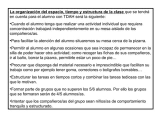 La organización del espacio, tiempo y estructura de la clase que se tendrá
en cuenta para el alumno con TDAH será la siguiente:
•Cuando el alumno tenga que realizar una actividad individual que requiera
concentración trabajará independientemente en su mesa aislado de los
compañeros/as.
•Para facilitar la atención del alumno situaremos su mesa cerca de la pizarra.
•Permitir al alumno en algunas ocasiones que sea incapaz de permanecer en la
silla de poder hacer otra actividad; como recoger las fichas de sus compañeros,
ir al baño, borrar la pizarra, permitirle estar un poco de pie…
•Procurar que disponga del material necesario e imprescindible que faciliten su
trabajo como por ejemplo tener goma, correctores o bolígrafos borrables…
•Estructurar las tareas en tiempos cortos y combinar las tareas tediosas con las
que le motivan.
•Formar parte de grupos que no superen los 5/6 alumnos. Por ello los grupos
que se formaran serán de 4/5 alumnos/as.
•Intentar que los compañeros/as del grupo sean niños/as de comportamiento
tranquilo y estructurado.
 