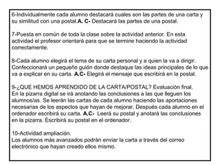 6-Individualmente cada alumno destacará cuales son las partes de una carta y
su similitud con una postal.A. C- Destacará las partes de una postal.
7-Puesta en común de toda la clase sobre la actividad anterior. En esta
actividad el profesor orientará para que se termine haciendo la actividad
correctamente.
8-Cada alumno elegirá el tema de su carta personal y a quien la va a dirigir.
Confeccionará un pequeño guión donde destaque las ideas principales de lo que
va a explicar en su carta. A.C- Elegirá el mensaje que escribirá en la postal.
9-¿QUE HEMOS APRENDIDO DE LA CARTA/POSTAL? Evaluación final.
En la pizarra digital se irá anotando las conclusiones a las que lleguen los
alumnos/as. Se leerán las cartas de cada alumno haciendo las aportaciones
necesarias de los aspectos que hayan de mejorar. Después cada alumno en el
ordenador escribirá su carta. A.C- Leerá su postal y anotará las conclusiones
en la pizarra. Escribirá su postal en el ordenador.
10-Actividad ampliación.
Los alumnos más avanzados podrán enviar la carta a través del correo
electrónico que hayan creado ellos mismo.
 