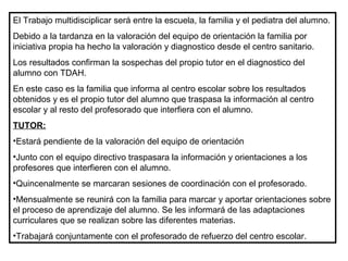 El Trabajo multidisciplicar será entre la escuela, la familia y el pediatra del alumno.
Debido a la tardanza en la valoración del equipo de orientación la familia por
iniciativa propia ha hecho la valoración y diagnostico desde el centro sanitario.
Los resultados confirman la sospechas del propio tutor en el diagnostico del
alumno con TDAH.
En este caso es la familia que informa al centro escolar sobre los resultados
obtenidos y es el propio tutor del alumno que traspasa la información al centro
escolar y al resto del profesorado que interfiera con el alumno.
TUTOR:
•Estará pendiente de la valoración del equipo de orientación
•Junto con el equipo directivo traspasara la información y orientaciones a los
profesores que interfieren con el alumno.
•Quincenalmente se marcaran sesiones de coordinación con el profesorado.
•Mensualmente se reunirá con la familia para marcar y aportar orientaciones sobre
el proceso de aprendizaje del alumno. Se les informará de las adaptaciones
curriculares que se realizan sobre las diferentes materias.
•Trabajará conjuntamente con el profesorado de refuerzo del centro escolar.
 