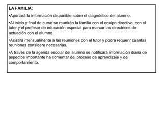 LA FAMILIA:
•Aportará la información disponible sobre el diagnóstico del alumno.
•Al inicio y final de curso se reunirán la familia con el equipo directivo, con el
tutor y el profesor de educación especial para marcar las directrices de
actuación con el alumno.
•Asistirá mensualmente a las reuniones con el tutor y podrá requerir cuantas
reuniones considere necesarias.
•A través de la agenda escolar del alumno se notificará información diaria de
aspectos importante ha comentar del proceso de aprendizaje y del
comportamiento.
 