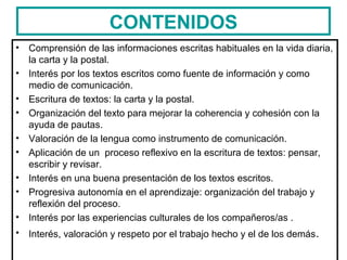 CONTENIDOS
• Comprensión de las informaciones escritas habituales en la vida diaria,
la carta y la postal.
• Interés por los textos escritos como fuente de información y como
medio de comunicación.
• Escritura de textos: la carta y la postal.
• Organización del texto para mejorar la coherencia y cohesión con la
ayuda de pautas.
• Valoración de la lengua como instrumento de comunicación.
• Aplicación de un proceso reflexivo en la escritura de textos: pensar,
escribir y revisar.
• Interés en una buena presentación de los textos escritos.
• Progresiva autonomía en el aprendizaje: organización del trabajo y
reflexión del proceso.
• Interés por las experiencias culturales de los compañeros/as .
• Interés, valoración y respeto por el trabajo hecho y el de los demás.
 