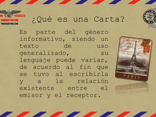 ¿Qué es una Carta?
Es parte del género
informativo, siendo un
texto de uso
generalizado, su
lenguaje puede variar,
de acuerdo al fin que
se tuvo al escribirla
y a la relación
existente entre el
emisor y el receptor.
 