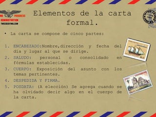 Elementos de la carta
formal.
• La carta se compone de cinco partes:
1. ENCABEZADO:Nombre,dirección y fecha del
día y lugar al que se dirige.
2. SALUDO: personal o consolidado en
fórmulas establecidas.
3. CUERPO: Exposición del asunto con los
temas pertinentes.
4. DESPEDIDA Y FIRMA.
5. POSDATA: (A elección) Se agrega cuando se
ha olvidado decir algo en el cuerpo de
la carta.
 